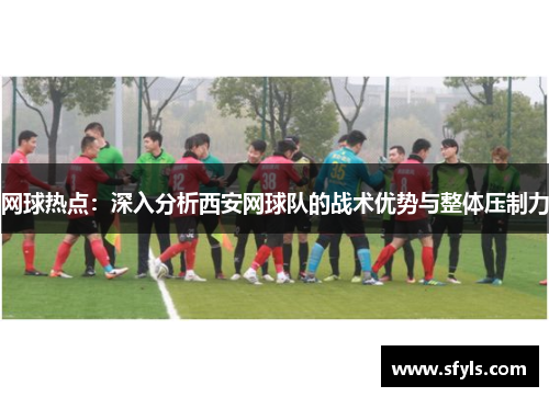 网球热点：深入分析西安网球队的战术优势与整体压制力