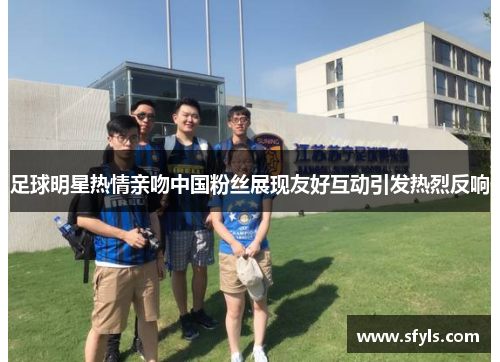 足球明星热情亲吻中国粉丝展现友好互动引发热烈反响