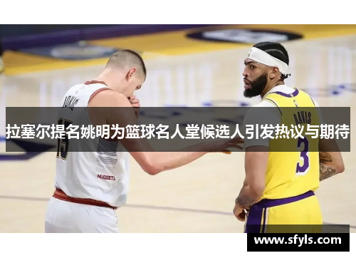 拉塞尔提名姚明为篮球名人堂候选人引发热议与期待